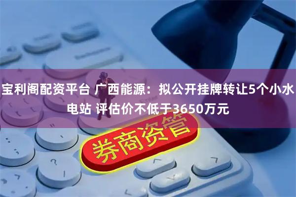 宝利阁配资平台 广西能源：拟公开挂牌转让5个小水电站 评估价不低于3650万元