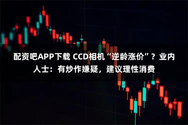 配资吧APP下载 CCD相机“逆龄涨价”？业内人士：有炒作嫌疑，建议理性消费