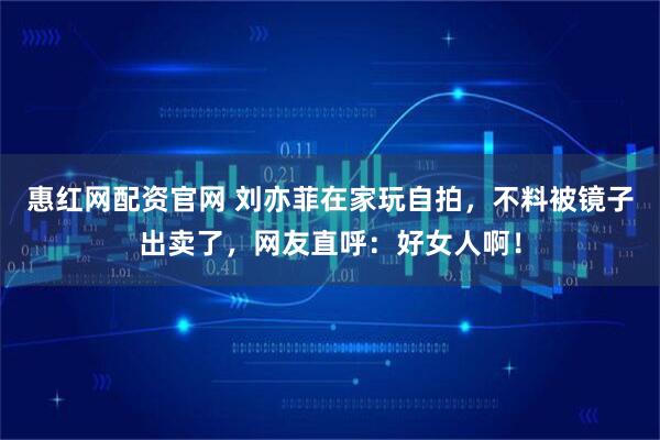 惠红网配资官网 刘亦菲在家玩自拍，不料被镜子出卖了，网友直呼：好女人啊！